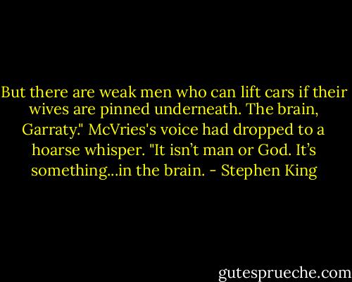 But there are weak men who can lift cars if their wives are pinned underneath. The brain, Garraty." McVries's voice had dropped to a hoarse whisper. "It isn’t man or God. It’s something...in the brain. - Stephen King