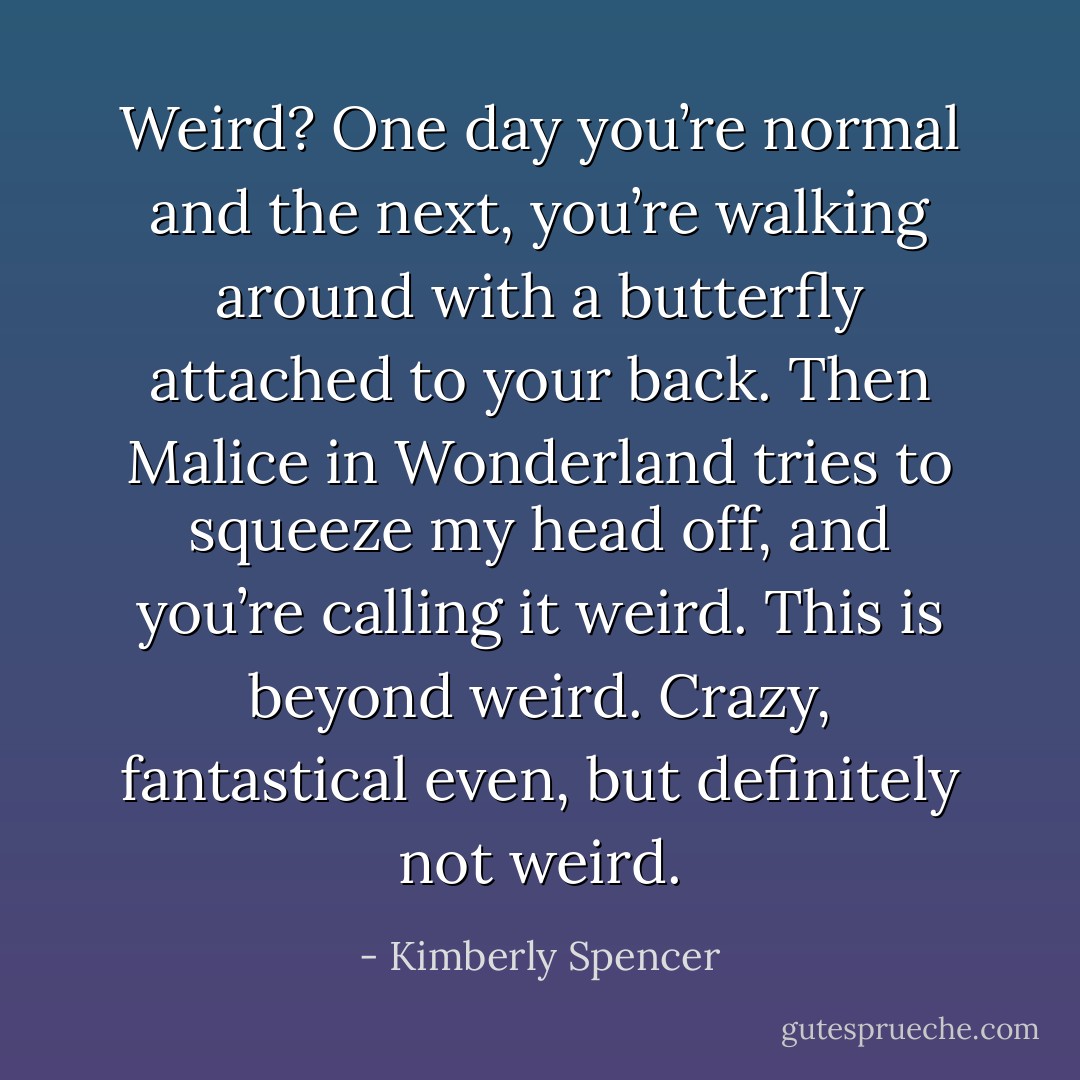 Weird? One day you’re normal and the next, you’re walking around with a butterfly attached to your back. Then Malice in Wonderland tries to squeeze my head off, and you’re calling it weird. This is beyond weird. Crazy, fantastical even, but definitely not weird. - Kimberly Spencer