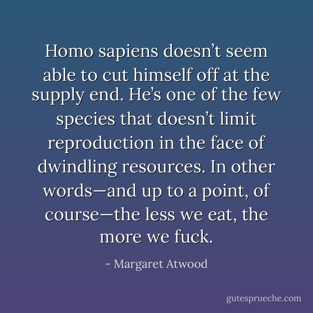 Homo sapiens doesn’t seem able to cut himself off at the supply end. He’s one of the few species that doesn’t limit reproduction in the face of dwindling resources. In other words—and up to a point, of course—the less we eat, the more we fuck. - Margaret Atwood