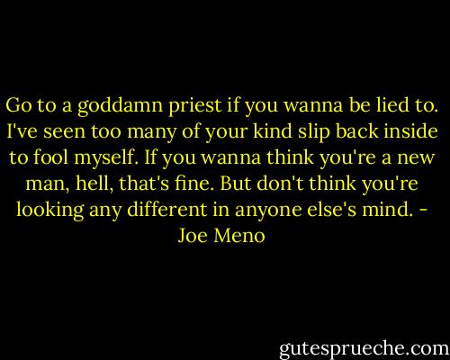 Go to a goddamn priest if you wanna be lied to. I've seen too many of your kind slip back inside to fool myself. If you wanna think you're a new man, hell, that's fine. But don't think you're looking any different in anyone else's mind. - Joe Meno