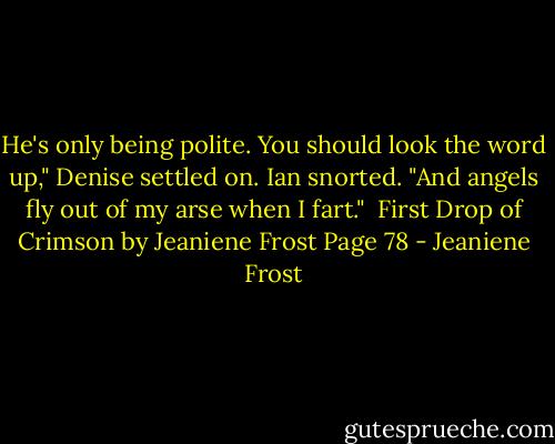 He's only being polite. You should look the word up," Denise settled on.<br />Ian snorted. "And angels fly out of my arse when I fart."<br /><br />First Drop of Crimson by Jeaniene Frost<br />Page 78 - Jeaniene Frost