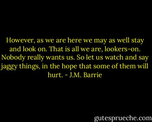 However, as we are here we may as well stay and look on. That is all we are, lookers-on. Nobody really wants us. So let us watch and say jaggy things, in the hope that some of them will hurt. - J.M. Barrie