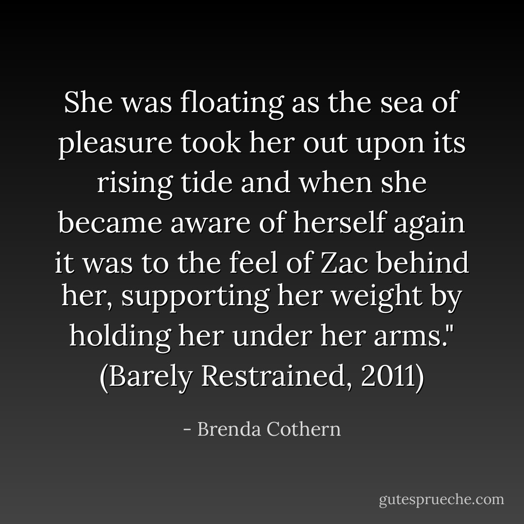 She was floating as the sea of pleasure took her out upon its rising tide and when she became aware of herself again it was to the feel of Zac behind her, supporting her weight by holding her under her arms." (Barely Restrained, 2011) - Brenda Cothern