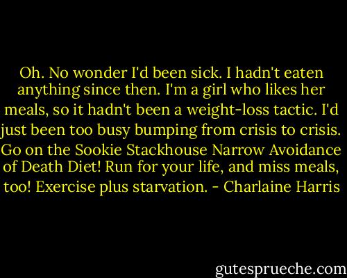 Oh. No wonder I'd been sick. I hadn't eaten anything since then. I'm a girl who likes her meals, so it hadn't been a weight-loss tactic. I'd just been too busy bumping from crisis to crisis. Go on the Sookie Stackhouse Narrow Avoidance of Death Diet! Run for your life, and miss meals, too! Exercise plus starvation. - Charlaine Harris