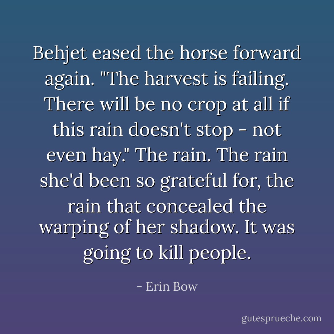 Behjet eased the horse forward again. "The harvest is failing. There will be no crop at all if this rain doesn't stop - not even hay."<br />The rain. The rain she'd been so grateful for, the rain that concealed the warping of her shadow. It was going to kill people. - Erin Bow