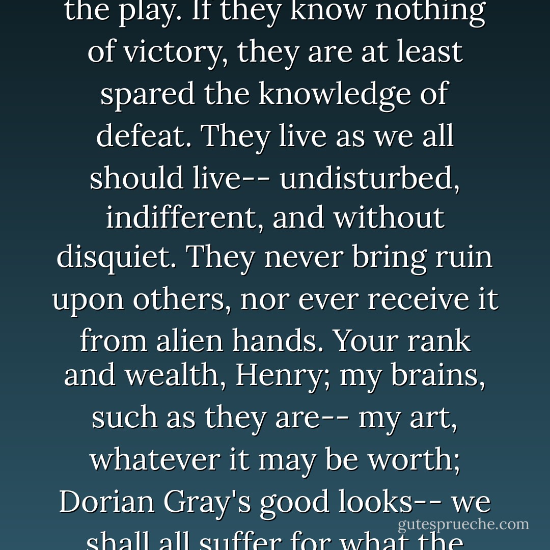 The ugly and stupid have the best of it in this world. They can sit at their ease and gape at the play. If they know nothing of victory, they are at least spared the knowledge of defeat. They live as we all should live-- undisturbed, indifferent, and without disquiet. They never bring ruin upon others, nor ever receive it from alien hands. Your rank and wealth, Henry; my brains, such as they are-- my art, whatever it may be worth; Dorian Gray's good looks-- we shall all suffer for what the gods have given us, suffer terribly. - Oscar Wilde