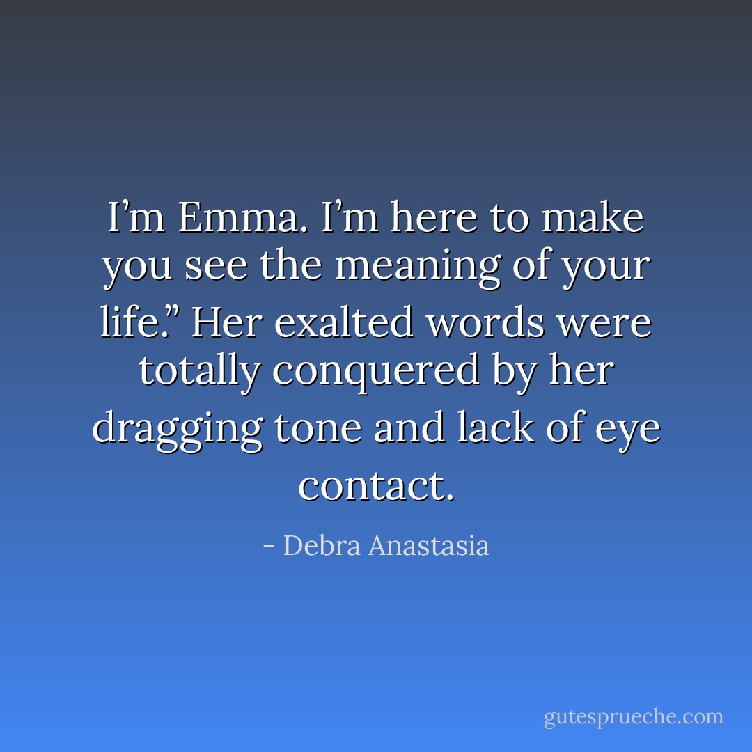 I’m Emma. I’m here to make you see the meaning of your life.” Her exalted words were totally conquered by her dragging tone and lack of eye contact. - Debra Anastasia
