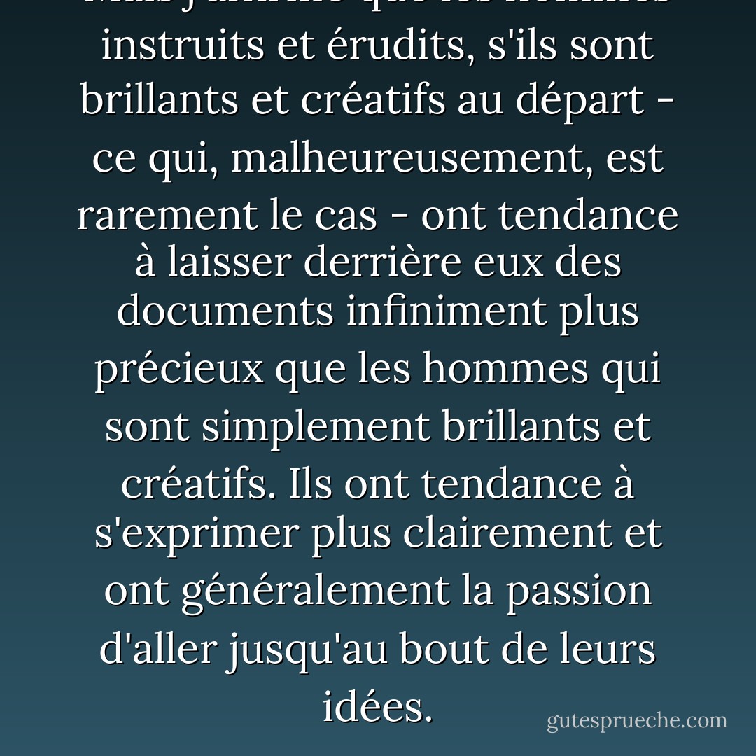 Mais j'affirme que les hommes instruits et érudits, s'ils sont brillants et créatifs au départ - ce qui, malheureusement, est rarement le cas - ont tendance à laisser derrière eux des documents infiniment plus précieux que les hommes qui sont simplement brillants et créatifs. Ils ont tendance à s'exprimer plus clairement et ont généralement la passion d'aller jusqu'au bout de leurs idées. - J.D. Salinger