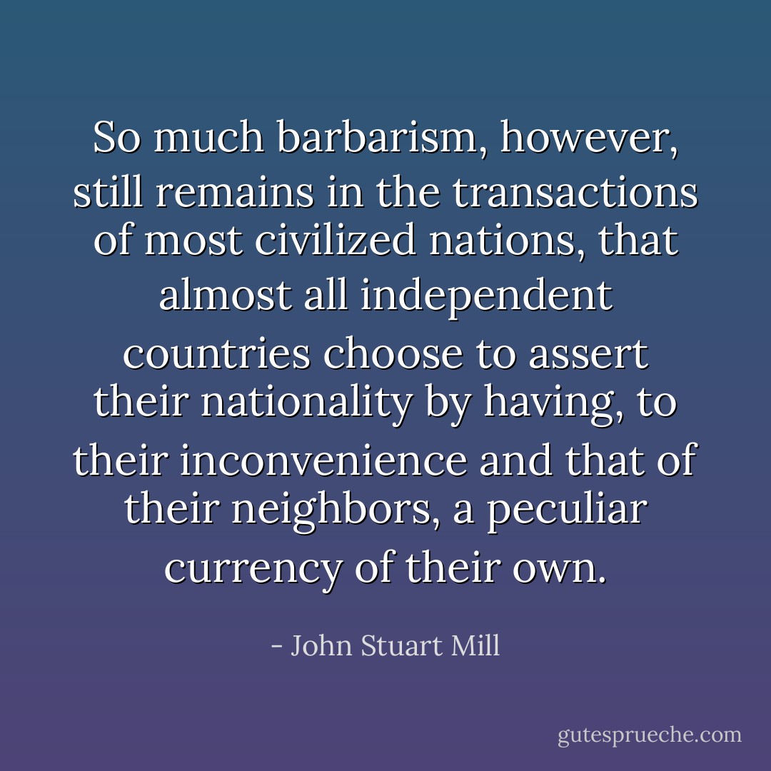 So much barbarism, however, still remains in the transactions of most civilized nations, that almost all independent countries choose to assert their nationality by having, to their inconvenience and that of their neighbors, a peculiar currency of their own. - John Stuart Mill