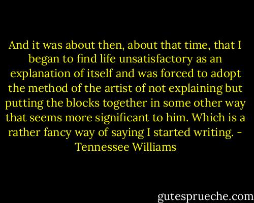 And it was about then, about that time, that I began to find life unsatisfactory as an explanation of itself and was forced to adopt the method of the artist of not explaining but putting the blocks together in some other way that seems more significant to him. Which is a rather fancy way of saying I started writing. - Tennessee Williams