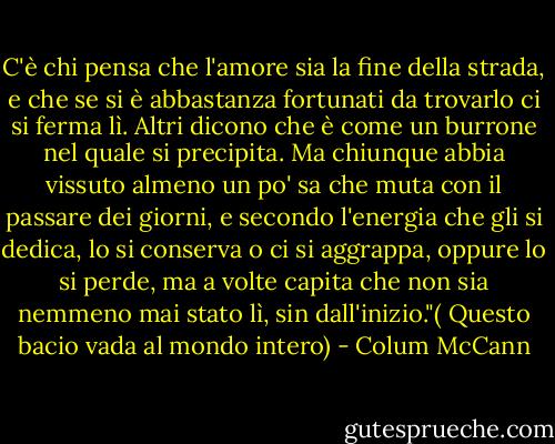 C'è chi pensa che l'amore sia la fine della strada, e che se si è abbastanza fortunati da trovarlo ci si ferma lì. Altri dicono che è come un burrone nel quale si precipita. Ma chiunque abbia vissuto almeno un po' sa che muta con il passare dei giorni, e secondo l'energia che gli si dedica, lo si conserva o ci si aggrappa, oppure lo si perde, ma a volte capita che non sia nemmeno mai stato lì, sin dall'inizio."( Questo bacio vada al mondo intero) - Colum McCann
