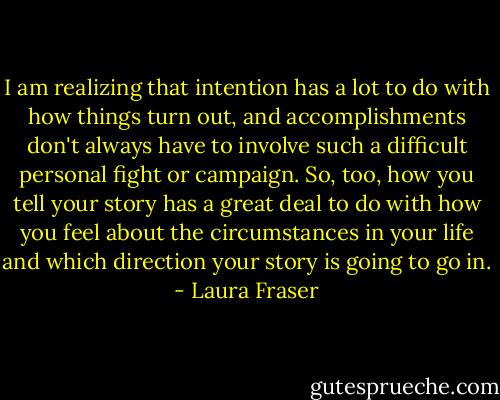 I am realizing that intention has a lot to do with how things turn out, and accomplishments don't always have to involve such a difficult personal fight or campaign. So, too, how you tell your story has a great deal to do with how you feel about the circumstances in your life and which direction your story is going to go in. - Laura Fraser
