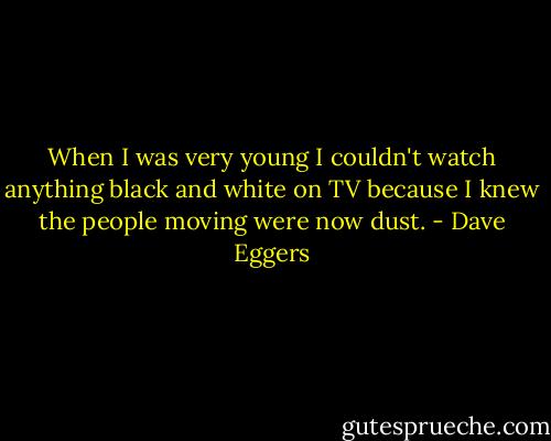When I was very young I couldn't watch anything black and white on TV because I knew the people moving were now dust. - Dave Eggers