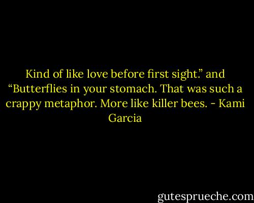 Kind of like love before first sight.”<br />and<br />“Butterflies in your stomach. That was such a crappy metaphor. More like killer bees. - Kami Garcia