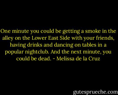 One minute you could be getting a smoke in the alley on the Lower East Side with your friends, having drinks and dancing on tables in a popular nightclub. And the next minute, you could be dead. - Melissa de la Cruz