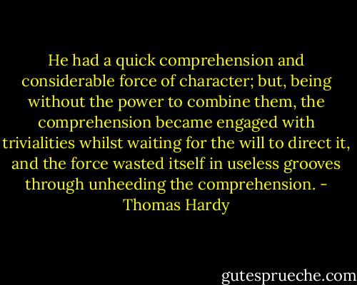 He had a quick comprehension and considerable force of character; but, being without the power to combine them, the comprehension became engaged with trivialities whilst waiting for the will to direct it, and the force wasted itself in useless grooves through unheeding the comprehension. - Thomas Hardy