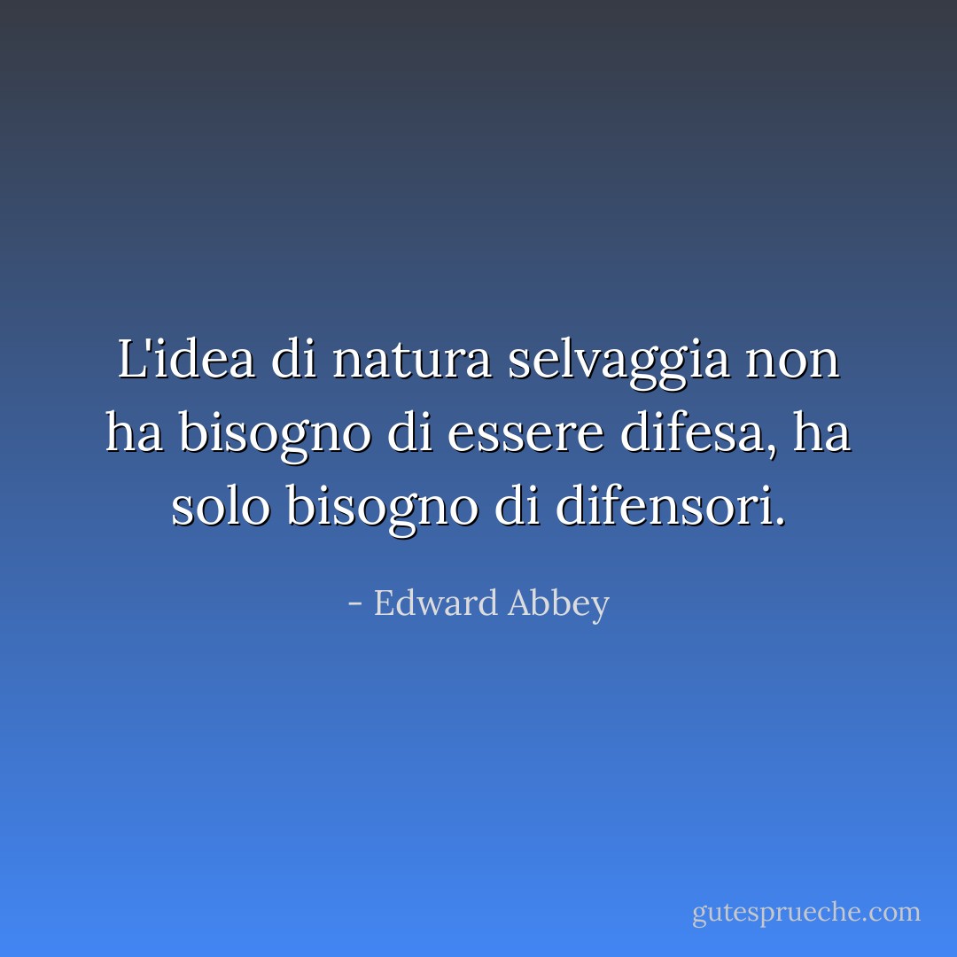 L'idea di natura selvaggia non ha bisogno di essere difesa, ha solo bisogno di difensori. - Edward Abbey
