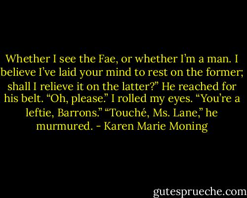 Whether I see the Fae, or whether I’m a man. I believe I’ve laid your mind to rest on the former; shall I relieve it on the latter?” He reached for his belt.<br />“Oh, please.” I rolled my eyes. “You’re a leftie, Barrons.”<br />“Touché, Ms. Lane,” he murmured. - Karen Marie Moning