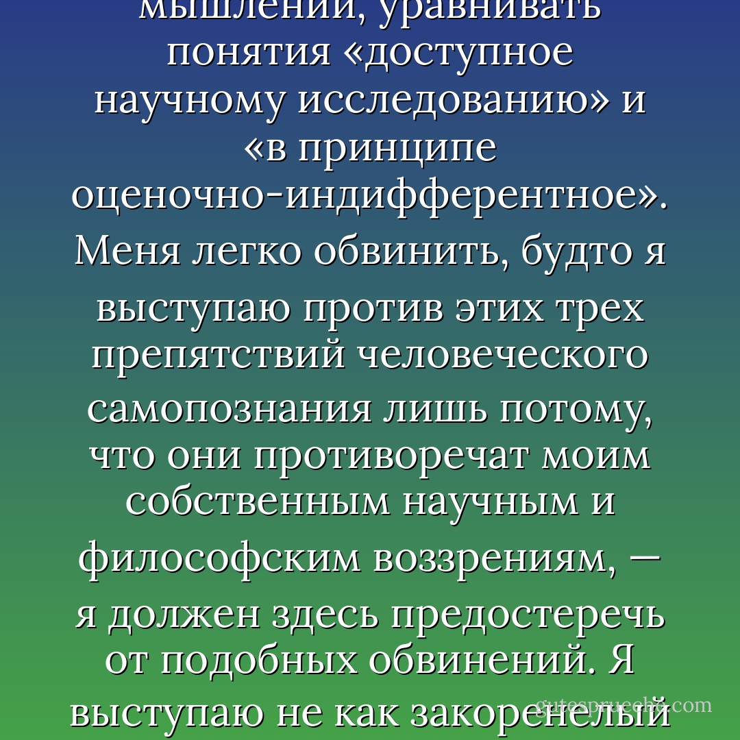 Третье великое препятствие человеческого самопознания — по крайней мере в нашей западной культуре — это наследие идеалистической философии. Она делит мир на две части: мир вещей, который идеалистическое мышление считает в принципе индифферентным в отношении ценностей, и мир человеческого внутреннего закона, который один лишь заслуживает признания ценности. Такое деление замечательно оправдывает эгоцентризм человека, оно идёт навстречу его антипатии к собственной зависимости от законов природы — и потому нет ничего удивительного в том, что оно так глубоко вросло в общественное сознание. Насколько глубоко — об этом можно судить по тому, как изменилось в нашем немецком языке значение слов «идеалист» и «материалист»; первоначально они означали лишь философскую установку, а сегодня содержат и моральную оценку. Необходимо уяснить себе, насколько привычно стало, в нашем западном мышлении, уравнивать понятия «доступное научному исследованию» и «в принципе оценочно-индифферентное». Меня легко обвинить, будто я выступаю против этих трех препятствий человеческого самопознания лишь потому, что они противоречат моим собственным научным и философским воззрениям, — я должен здесь предостеречь от подобных обвинений. Я выступаю не как закоренелый дарвинист против неприятия эволюционного учения, и не как профессиональный исследователь причин — против беспричинного чувства ценности, и не как убеждённый материалист — против идеализма. У меня есть другие основания. Сейчас естествоиспытателей часто упрекают в том, будто они накликают на человечество ужасные напасти и приписывают ему слишком большую власть над природой. Этот упрёк был бы оправдан, если бы учёным можно было поставить в вину, что они не сделали предметом своего изучения и самого человека. Потому что опасность для современного человечества происходит не столько из его способности властвовать над физическими процессами, сколько из его неспособности разумно направлять процессы социальные. Однако в основе этой неспособности лежит именно непонимание причин, которое является — как я хотел бы показать — непосредственным следствием тех самых помех к самопознанию. - Konrad Lorenz