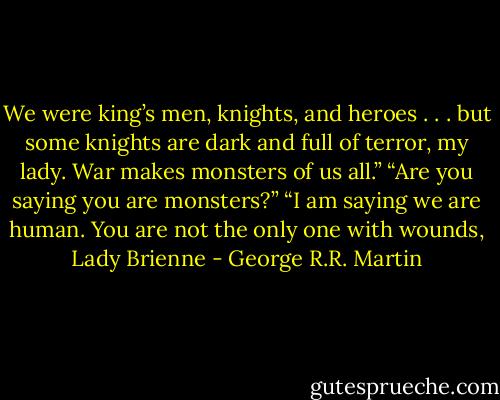 We were king’s men, knights, and heroes . . . but some knights are dark and full of terror, my lady. War makes monsters of us all.”<br />“Are you saying you are monsters?”<br />“I am saying we are human. You are not the only one with wounds, Lady Brienne - George R.R. Martin