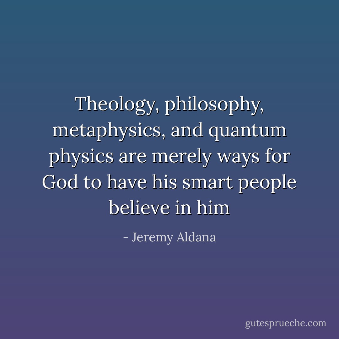 Theology, philosophy, metaphysics, and quantum physics are merely ways for God to have his smart people believe in him - Jeremy Aldana
