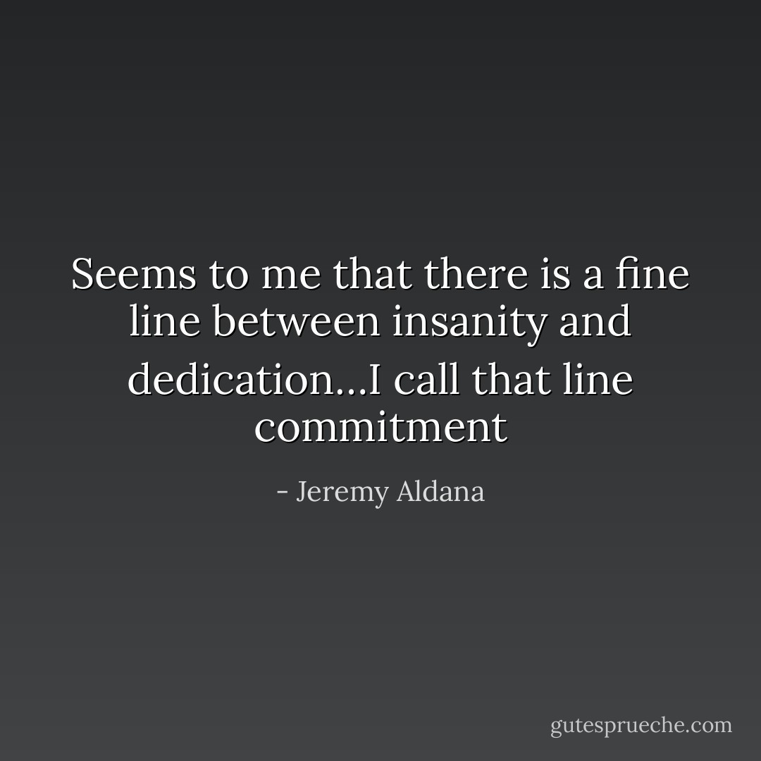 Seems to me that there is a fine line between insanity and dedication…I call that line commitment - Jeremy Aldana