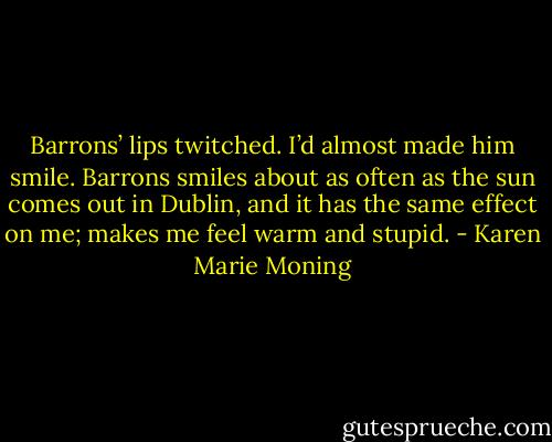 Barrons’ lips twitched. I’d almost made him smile. Barrons smiles about as often as the sun comes out in Dublin, and it has the same effect on me; makes me feel warm and stupid. - Karen Marie Moning