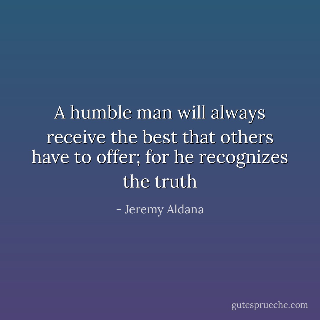 A humble man will always receive the best that others have to offer; for he recognizes the truth - Jeremy Aldana