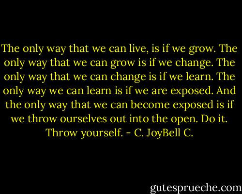 The only way that we can live, is if we grow. The only way that we can grow is if we change. The only way that we can change is if we learn. The only way we can learn is if we are exposed. And the only way that we can become exposed is if we throw ourselves out into the open. Do it. Throw yourself. - C. JoyBell C.