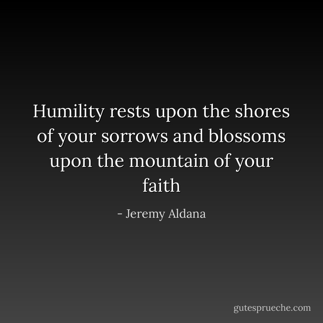 Humility rests upon the shores of your sorrows and blossoms upon the mountain of your faith - Jeremy Aldana