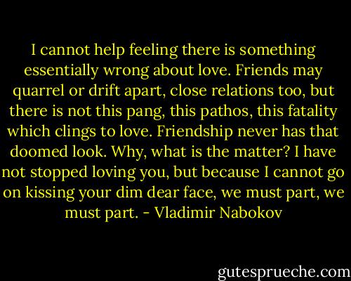 I cannot help feeling there is something essentially wrong about love. Friends may quarrel or drift apart, close relations too, but there is not this pang, this pathos, this fatality which clings to love. Friendship never has that doomed look. Why, what is the matter? I have not stopped loving you, but because I cannot go on kissing your dim dear face, we must part, we must part. - Vladimir Nabokov
