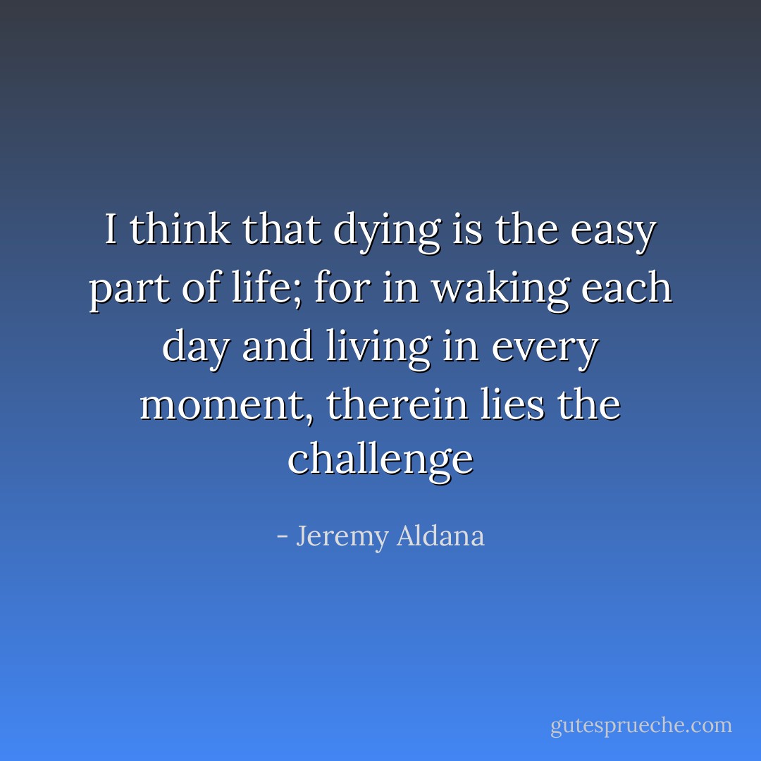 I think that dying is the easy part of life; for in waking each day and living in every moment, therein lies the challenge - Jeremy Aldana