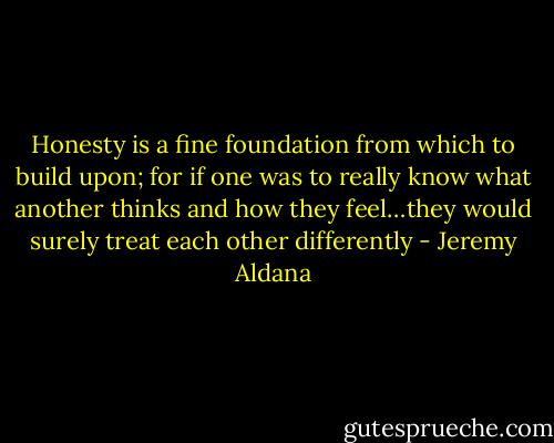 Honesty is a fine foundation from which to build upon; for if one was to really know what another thinks and how they feel…they would surely treat each other differently - Jeremy Aldana