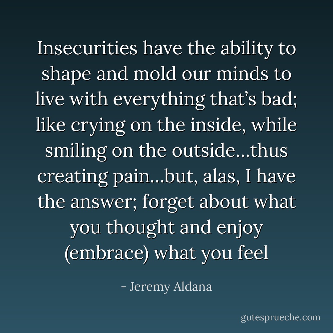 Insecurities have the ability to shape and mold our minds to live with everything that’s bad; like crying on the inside, while smiling on the outside…thus creating pain…but, alas, I have the answer; forget about what you thought and enjoy (embrace) what you feel - Jeremy Aldana