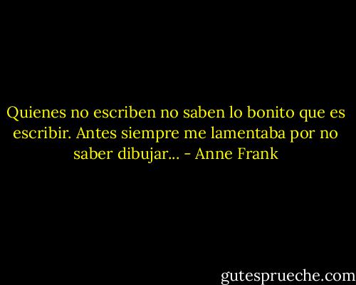 Quienes no escriben no saben lo bonito que es escribir. Antes siempre me lamentaba por no saber dibujar... - Anne Frank