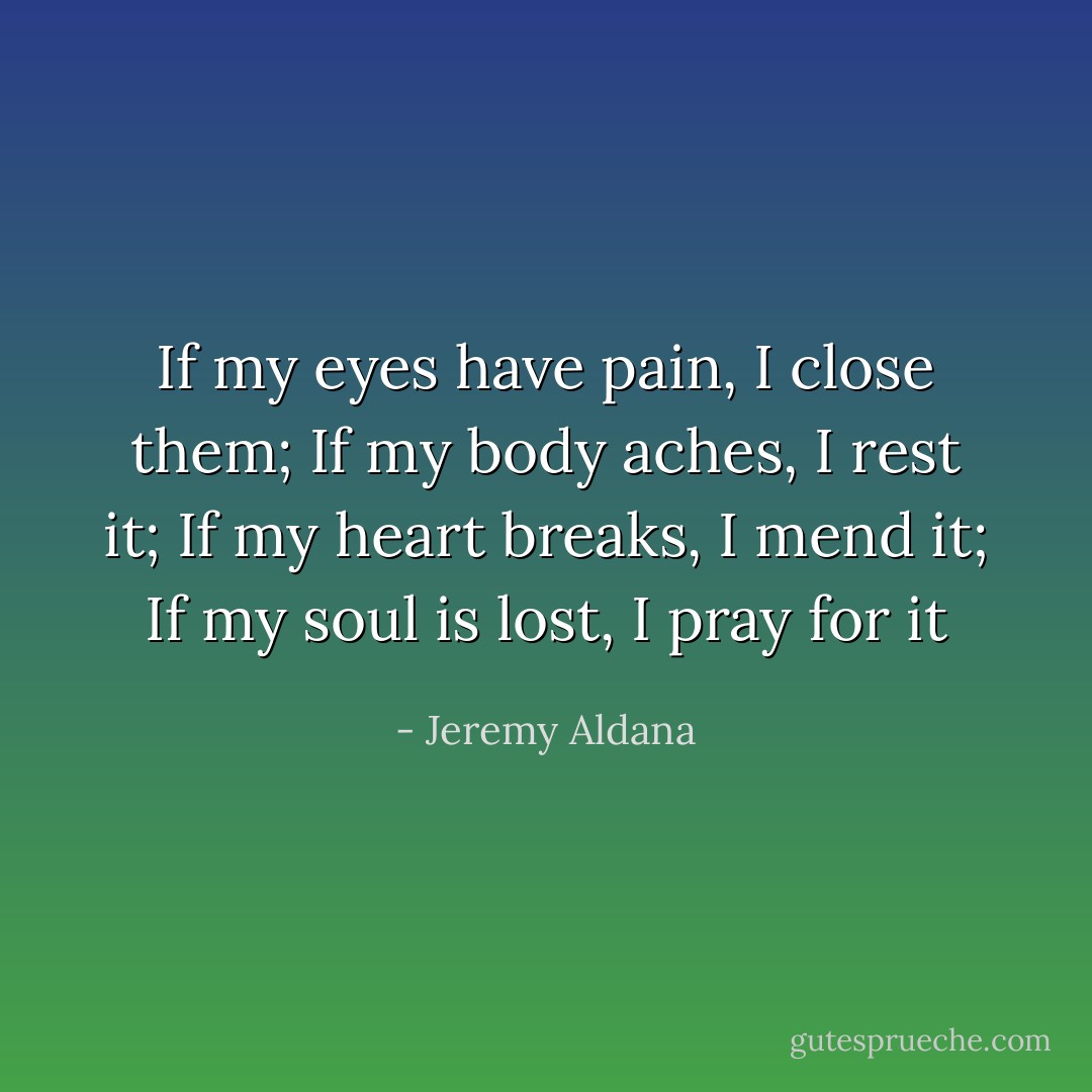 If my eyes have pain, I close them; If my body aches, I rest it; If my heart breaks, I mend it; If my soul is lost, I pray for it - Jeremy Aldana
