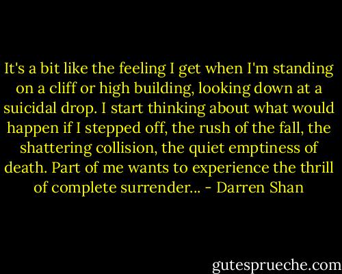 It's a bit like the feeling I get when I'm standing on a cliff or high building, looking down at a suicidal drop. I start thinking about what would happen if I stepped off, the rush of the fall, the shattering collision, the quiet emptiness of death. Part of me wants to experience the thrill of complete surrender... - Darren Shan