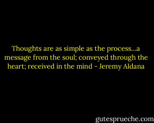 Thoughts are as simple as the process…a message from the soul; conveyed through the heart; received in the mind - Jeremy Aldana