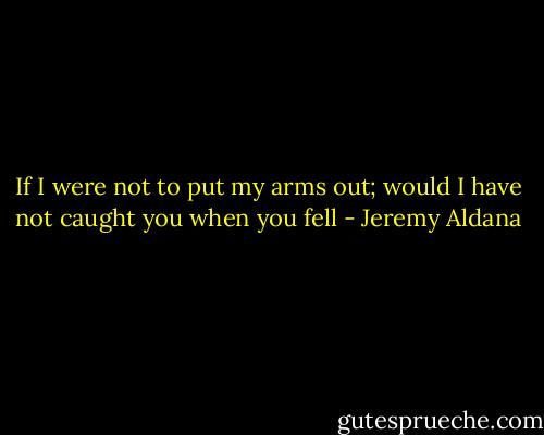 If I were not to put my arms out; would I have not caught you when you fell - Jeremy Aldana