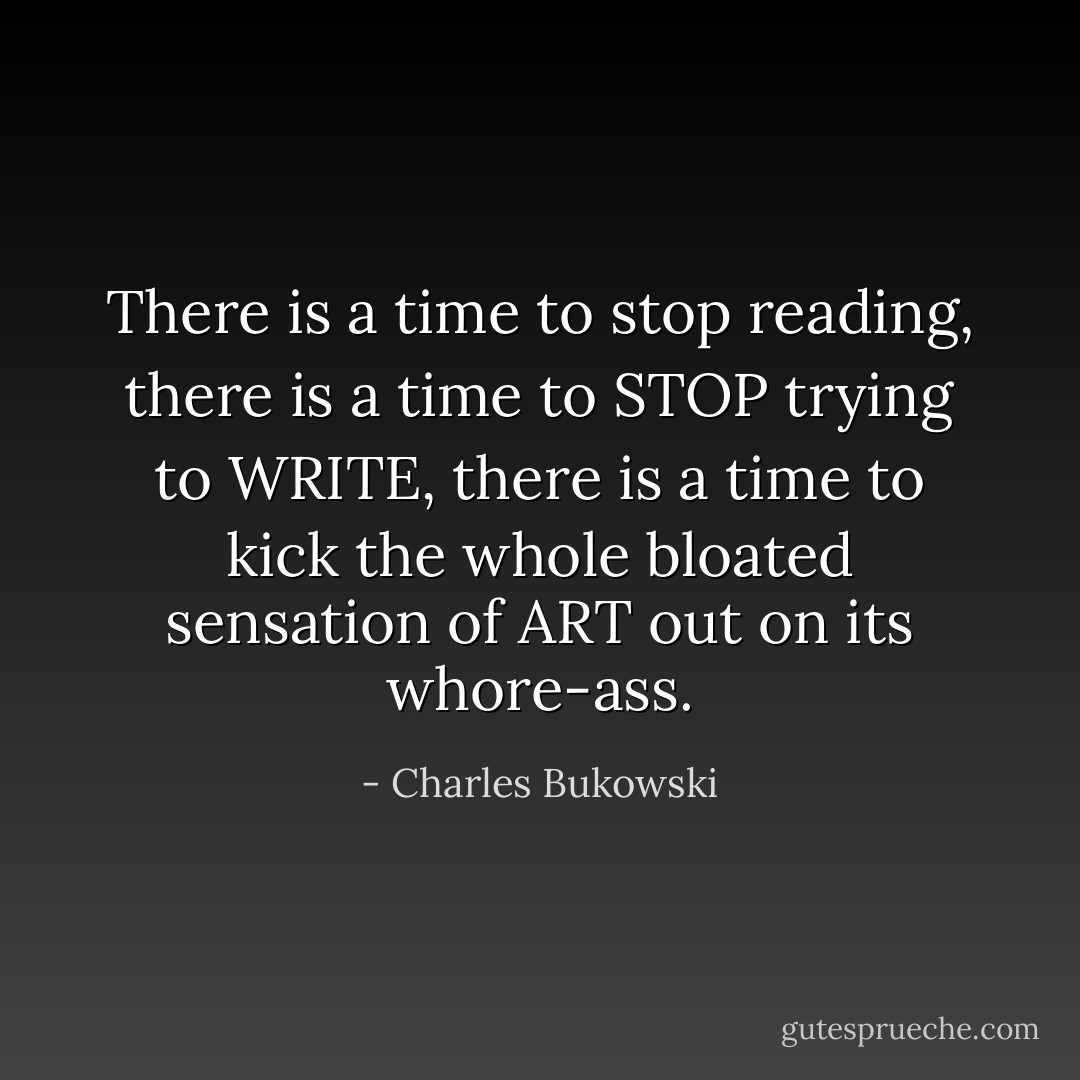There is a time to stop reading, there is a time to STOP trying to WRITE, there is a time to kick the whole bloated sensation of ART out on its whore-ass. - Charles Bukowski