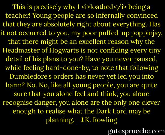 This is precisely why I <i>loathed</i> being a teacher! Young people are so infernally convinced that they are absolutely right about everything. Has it not occurred to you, my poor puffed-up poppinjay, that there might be an excellent reason why the Headmaster of Hogwarts is not confiding every tiny detail of his plans to you? Have you never paused, while feeling hard-done-by, to note that following Dumbledore's orders has never yet led you into harm? No. No, like all young people, you are quite sure that you alone feel and think, you alone recognise danger, you alone are the only one clever enough to realise what the Dark Lord may be planning. - J.K. Rowling