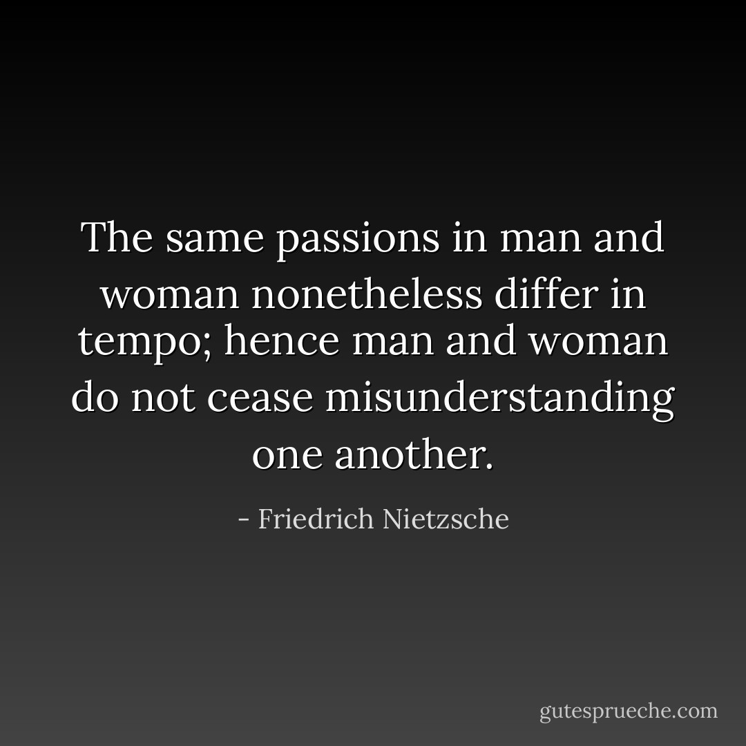The same passions in man and woman nonetheless differ in tempo; hence man and woman do not cease misunderstanding one another. - Friedrich Nietzsche