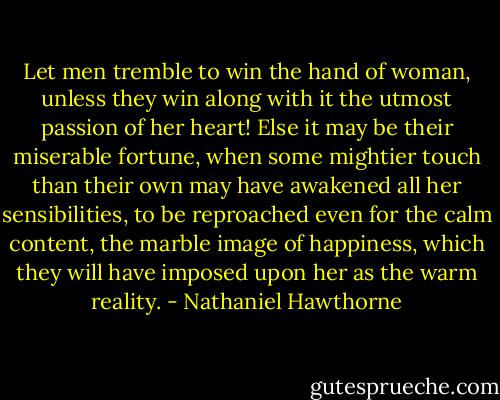 Let men tremble to win the hand of woman, unless they win along with it the utmost passion of her heart! Else it may be their miserable fortune, when some mightier touch than their own may have awakened all her sensibilities, to be reproached even for the calm content, the marble image of happiness, which they will have imposed upon her as the warm reality. - Nathaniel Hawthorne