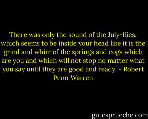 There was only the sound of the July-flies, which seems to be inside your head like it is the grind and whirr of the springs and cogs which are you and which will not stop no matter what you say until they are good and ready. - Robert Penn Warren