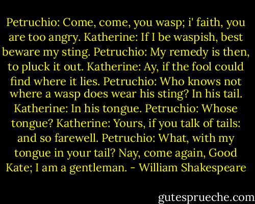 Petruchio: Come, come, you wasp; i' faith, you are too angry.<br />Katherine: If I be waspish, best beware my sting.<br />Petruchio: My remedy is then, to pluck it out.<br />Katherine: Ay, if the fool could find where it lies.<br />Petruchio: Who knows not where a wasp does wear his sting? In his tail.<br />Katherine: In his tongue.<br />Petruchio: Whose tongue?<br />Katherine: Yours, if you talk of tails: and so farewell.<br />Petruchio: What, with my tongue in your tail? Nay, come again, Good Kate; I am a gentleman. - William Shakespeare