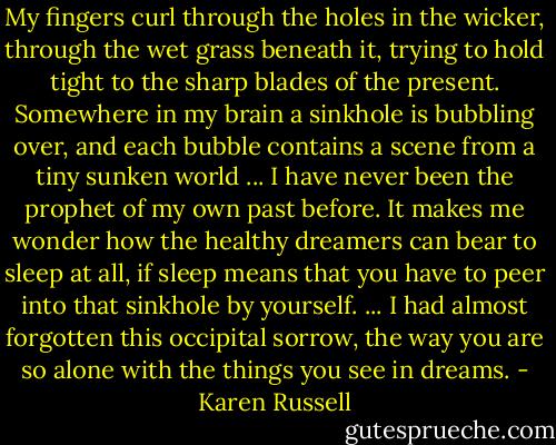 My fingers curl through the holes in the wicker, through the wet grass beneath it, trying to hold tight to the sharp blades of the present. Somewhere in my brain a sinkhole is bubbling over, and each bubble contains a scene from a tiny sunken world ... I have never been the prophet of my own past before. It makes me wonder how the healthy dreamers can bear to sleep at all, if sleep means that you have to peer into that sinkhole by yourself. ... I had almost forgotten this occipital sorrow, the way you are so alone with the things you see in dreams. - Karen Russell
