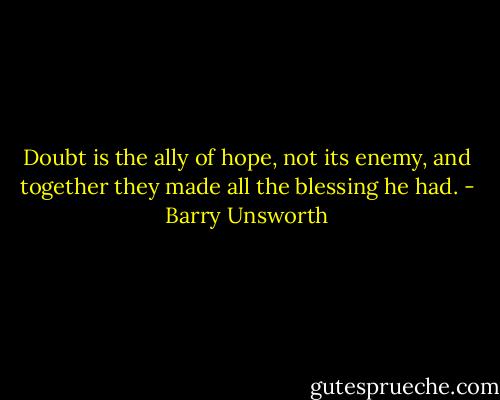 Doubt is the ally of hope, not its enemy, and together they made all the blessing he had. - Barry Unsworth