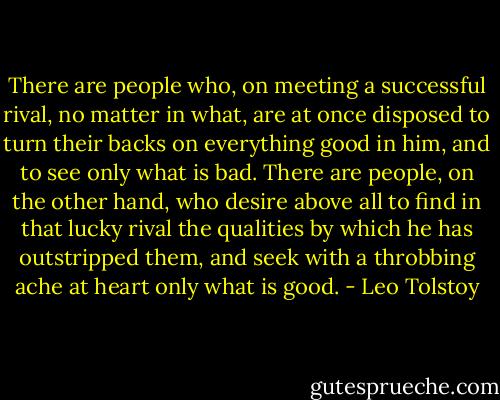 There are people who, on meeting a successful rival, no matter in what, are at once disposed to turn their backs on everything good in him, and to see only what is bad. There are people, on the other hand, who desire above all to find in that lucky rival the qualities by which he has outstripped them, and seek with a throbbing ache at heart only what is good. - Leo Tolstoy