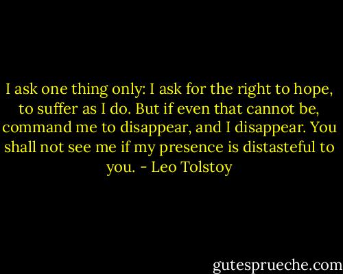 I ask one thing only: I ask for the right to hope, to suffer as I do. But if even that cannot be, command me to disappear, and I disappear. You shall not see me if my presence is distasteful to you. - Leo Tolstoy