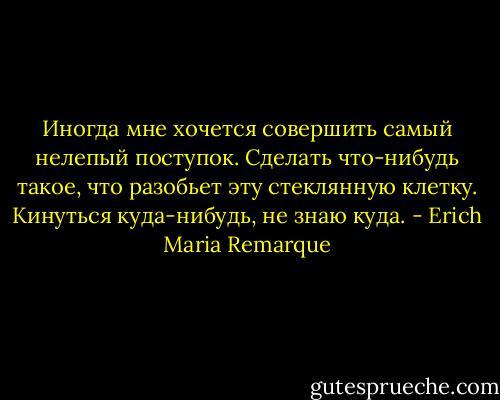 Иногда мне хочется совершить самый нелепый поступок. Сделать что-нибудь такое, что разобьет эту стеклянную клетку. Кинуться куда-нибудь, не знаю куда. - Erich Maria Remarque